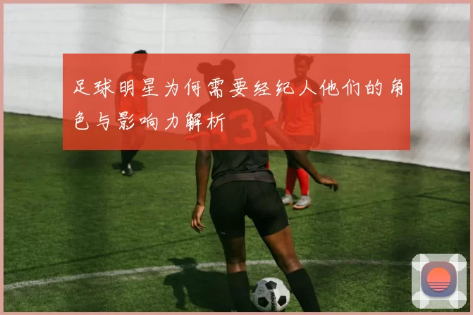 足球明星为何需要经纪人他们的角色与影响力解析