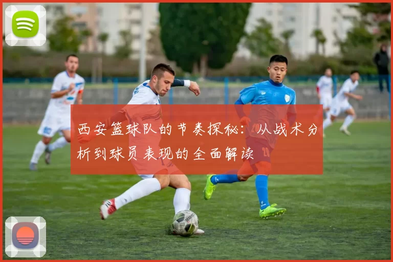 西安篮球队的节奏探秘：从战术分析到球员表现的全面解读