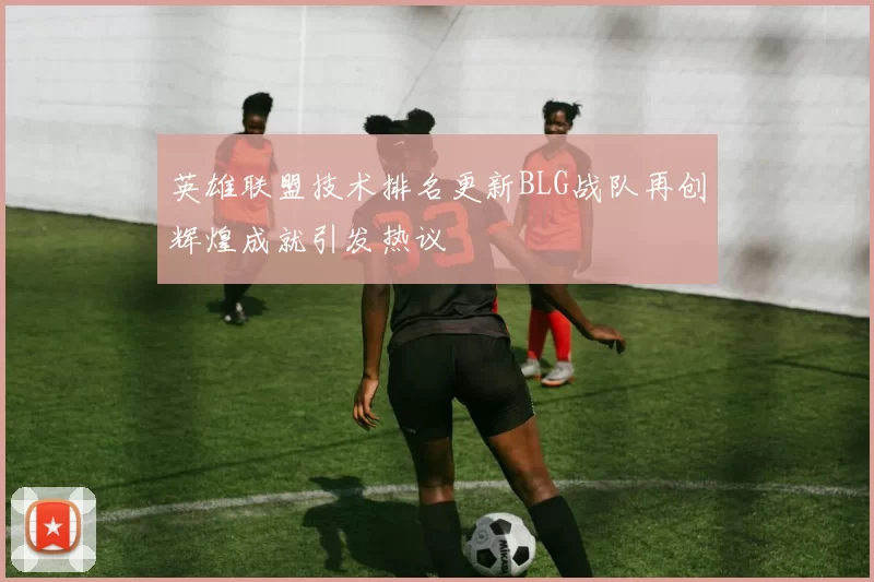 英雄联盟技术排名更新BLG战队再创辉煌成就引发热议