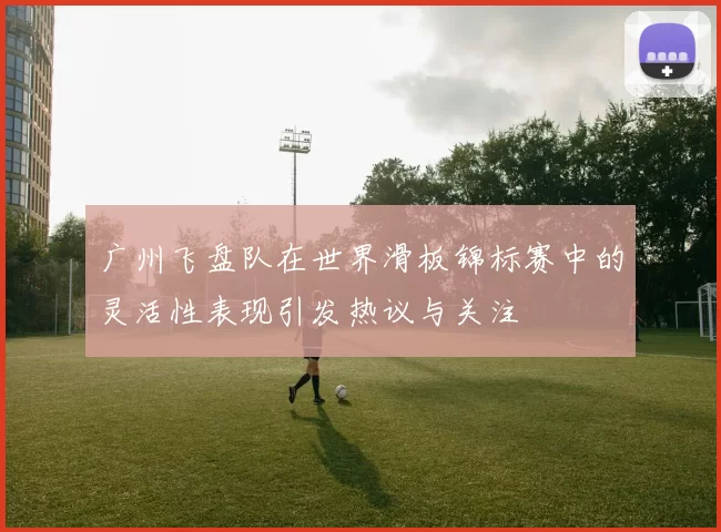 广州飞盘队在世界滑板锦标赛中的灵活性表现引发热议与关注