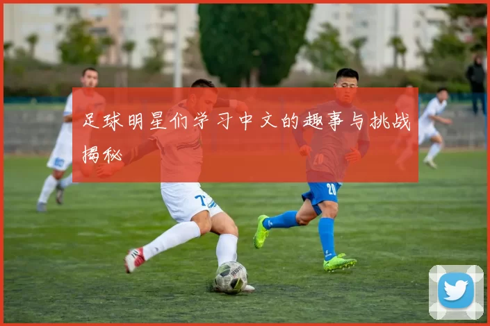 足球明星们学习中文的趣事与挑战揭秘