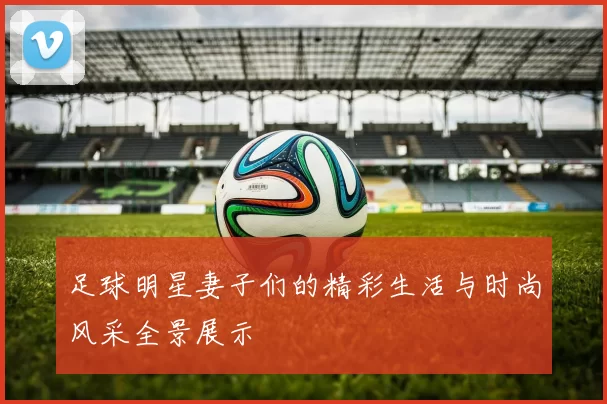 足球明星妻子们的精彩生活与时尚风采全景展示