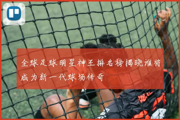 全球足球明星神王排名榜揭晓谁将成为新一代球场传奇