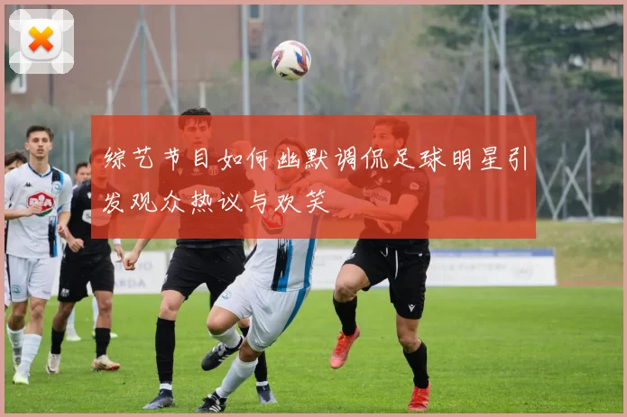 综艺节目如何幽默调侃足球明星引发观众热议与欢笑