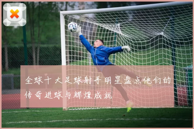 全球十大足球射手明星盘点他们的传奇进球与辉煌成就