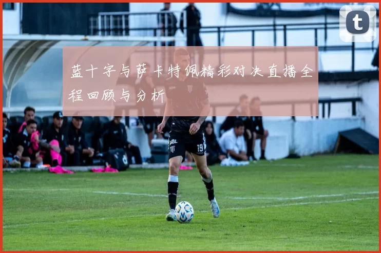 蓝十字与萨卡特佩精彩对决直播全程回顾与分析
