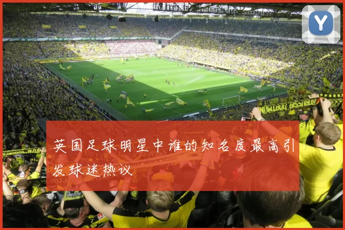 英国足球明星中谁的知名度最高引发球迷热议