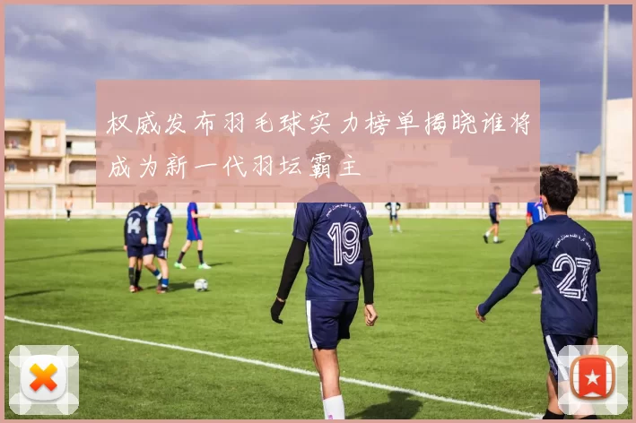 权威发布羽毛球实力榜单揭晓谁将成为新一代羽坛霸主