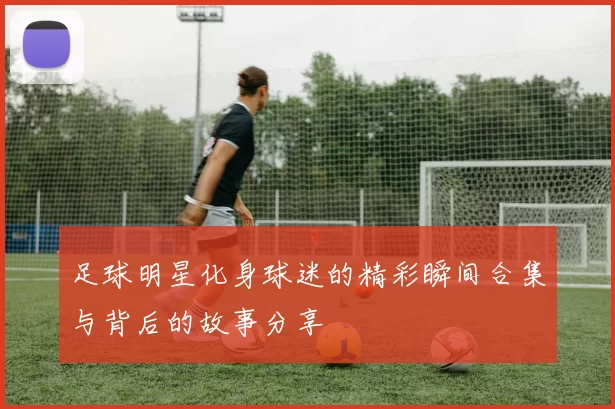 足球明星化身球迷的精彩瞬间合集与背后的故事分享