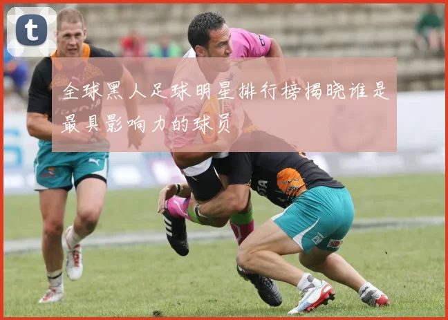 全球黑人足球明星排行榜揭晓谁是最具影响力的球员