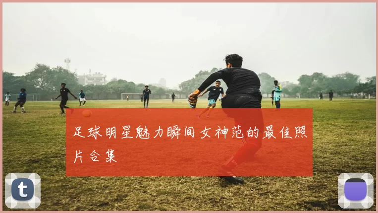足球明星魅力瞬间女神范的最佳照片合集