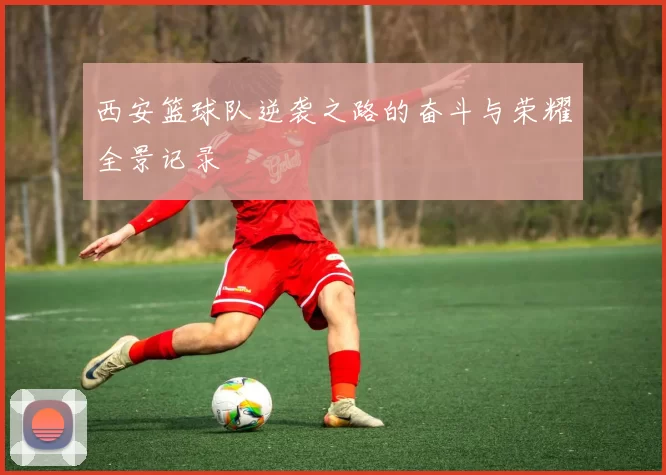 西安篮球队逆袭之路的奋斗与荣耀全景记录