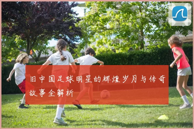 旧中国足球明星的辉煌岁月与传奇故事全解析
