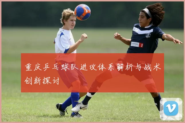 重庆乒乓球队进攻体系解析与战术创新探讨