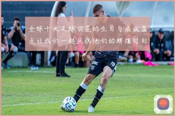 全球十大足球明星的生日与成就盘点让我们一起庆祝他们的辉煌时刻