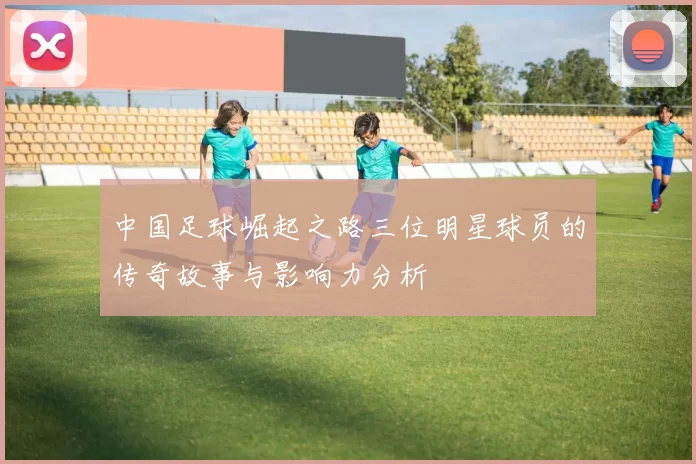 中国足球崛起之路三位明星球员的传奇故事与影响力分析