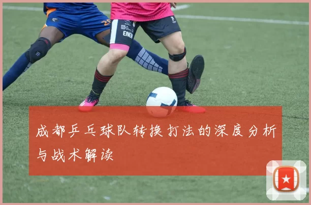 成都乒乓球队转换打法的深度分析与战术解读