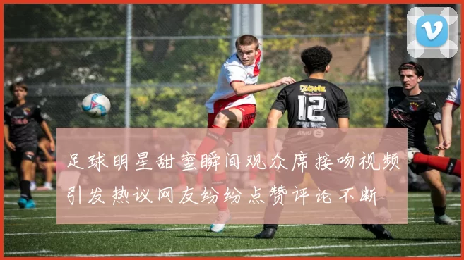 足球明星甜蜜瞬间观众席接吻视频引发热议网友纷纷点赞评论不断