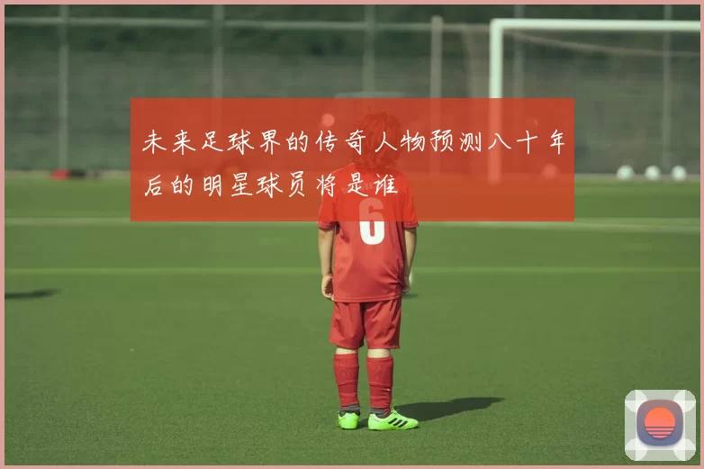 未来足球界的传奇人物预测八十年后的明星球员将是谁