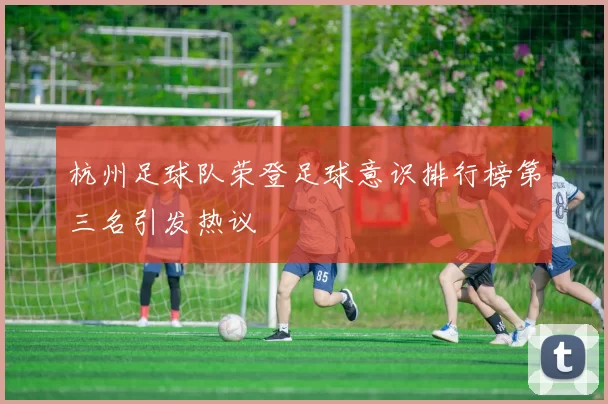 杭州足球队荣登足球意识排行榜第三名引发热议