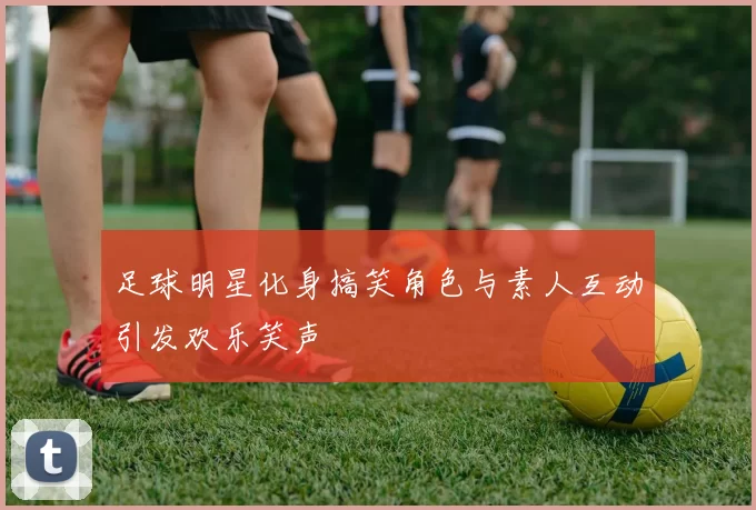 足球明星化身搞笑角色与素人互动引发欢乐笑声
