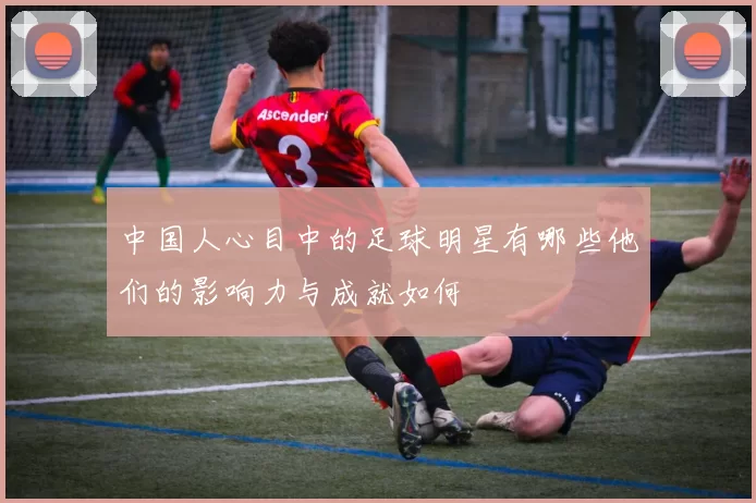 中国人心目中的足球明星有哪些他们的影响力与成就如何
