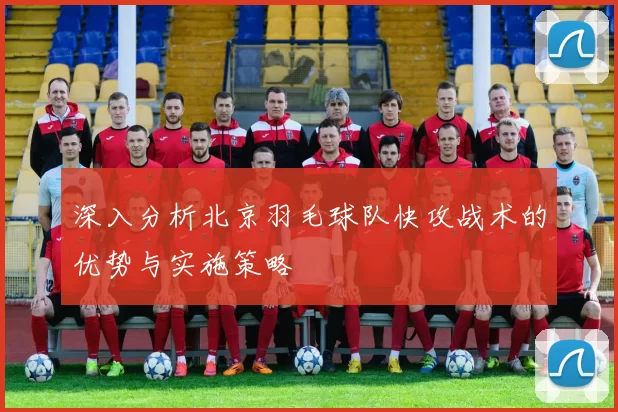深入分析北京羽毛球队快攻战术的优势与实施策略