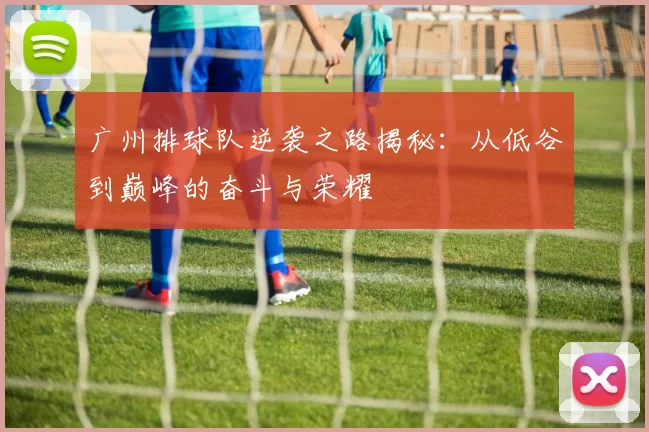广州排球队逆袭之路揭秘：从低谷到巅峰的奋斗与荣耀