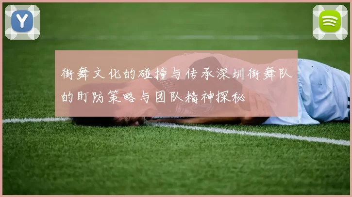 街舞文化的碰撞与传承深圳街舞队的盯防策略与团队精神探秘