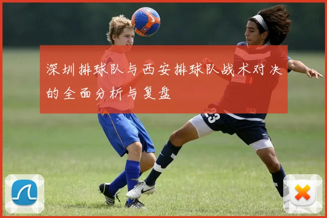 深圳排球队与西安排球队战术对决的全面分析与复盘