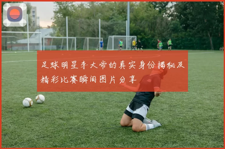 足球明星李大帝的真实身份揭秘及精彩比赛瞬间图片分享