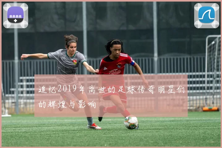 追忆2019年离世的足球传奇明星们的辉煌与影响