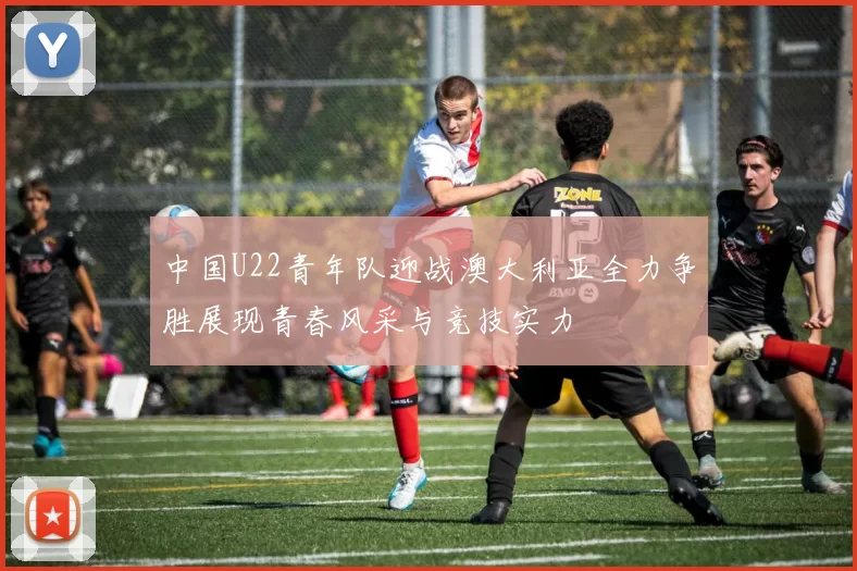 中国U22青年队迎战澳大利亚全力争胜展现青春风采与竞技实力