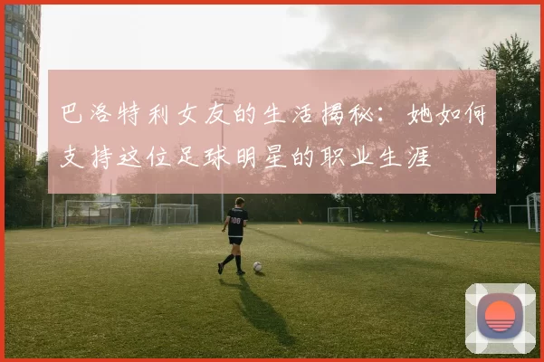 巴洛特利女友的生活揭秘：她如何支持这位足球明星的职业生涯