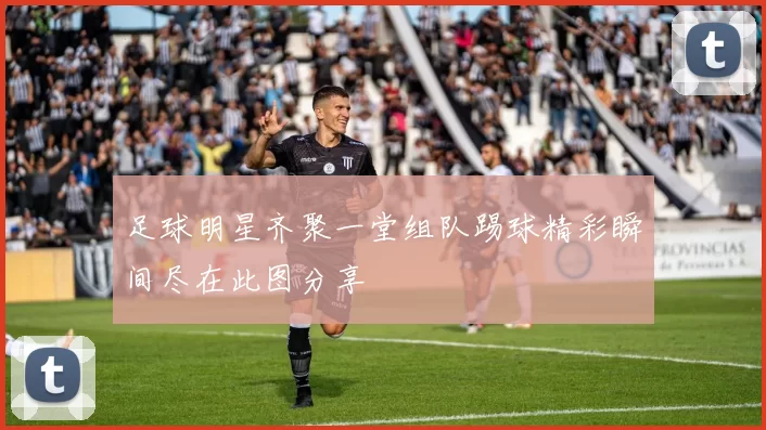 足球明星齐聚一堂组队踢球精彩瞬间尽在此图分享