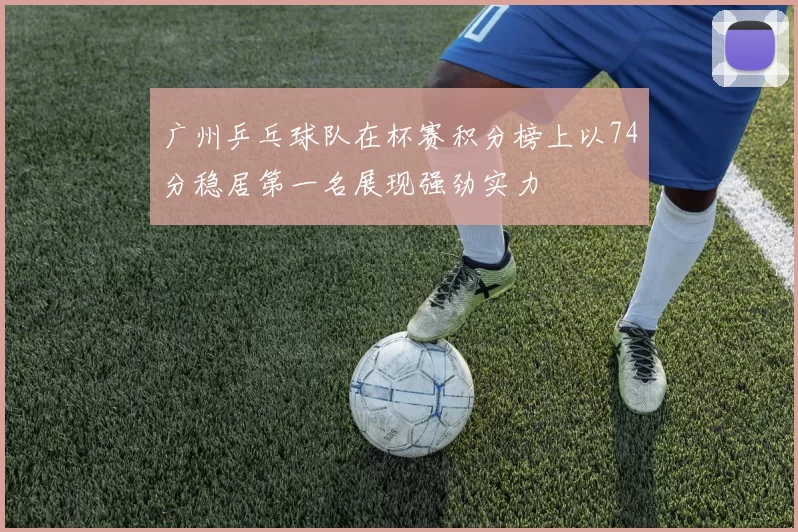 广州乒乓球队在杯赛积分榜上以74分稳居第一名展现强劲实力
