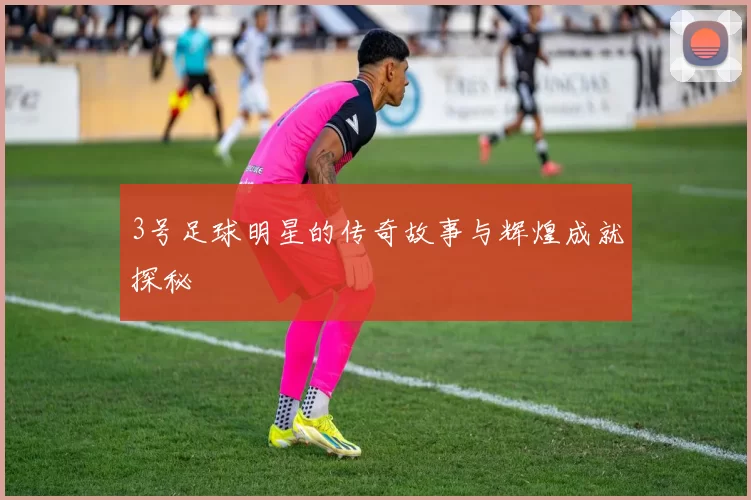3号足球明星的传奇故事与辉煌成就探秘