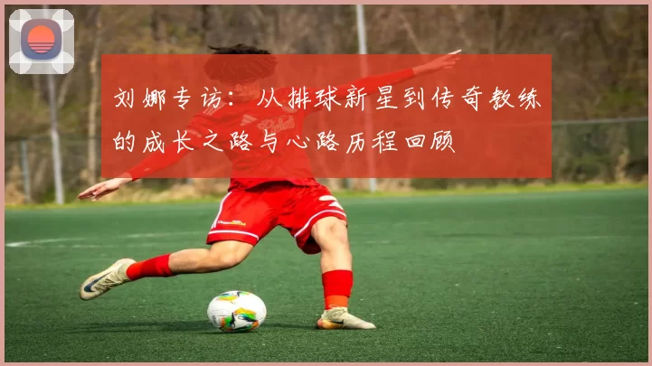 刘娜专访：从排球新星到传奇教练的成长之路与心路历程回顾