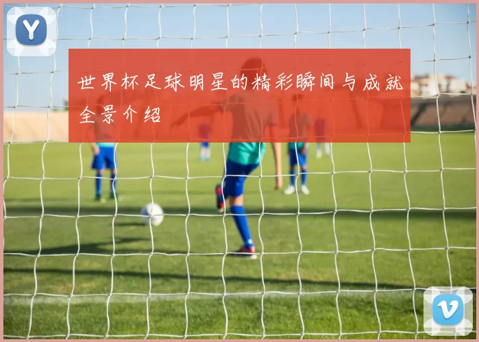 世界杯足球明星的精彩瞬间与成就全景介绍