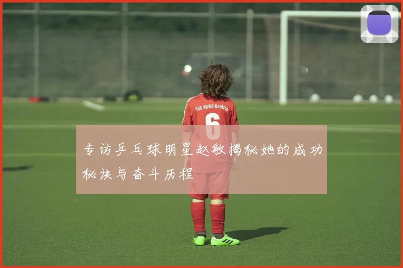 专访乒乓球明星赵敏揭秘她的成功秘诀与奋斗历程