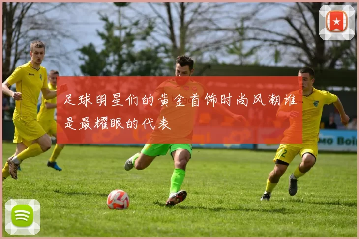 足球明星们的黄金首饰时尚风潮谁是最耀眼的代表