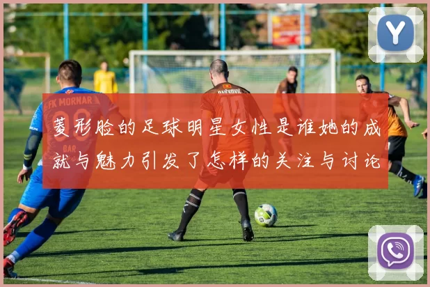 菱形脸的足球明星女性是谁她的成就与魅力引发了怎样的关注与讨论