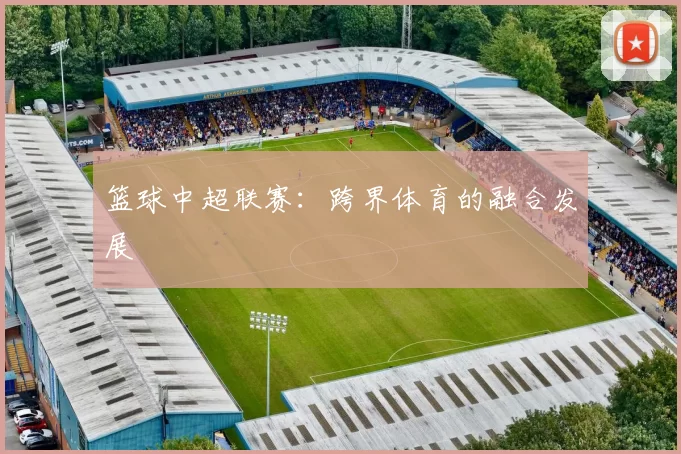 篮球中超联赛：跨界体育的融合发展
