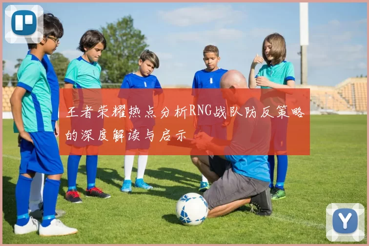 王者荣耀热点分析RNG战队防反策略的深度解读与启示