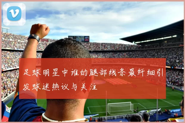 足球明星中谁的腿部线条最纤细引发球迷热议与关注