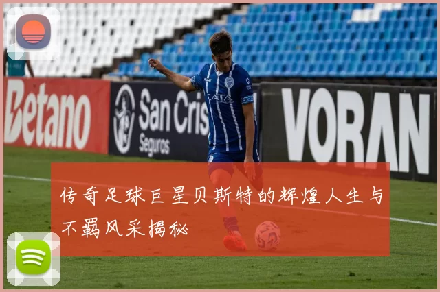 传奇足球巨星贝斯特的辉煌人生与不羁风采揭秘