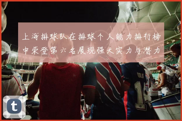 上海排球队在排球个人能力排行榜中荣登第六名展现强大实力与潜力