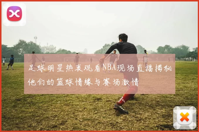 足球明星热衷观看NBA现场直播揭秘他们的篮球情缘与赛场激情