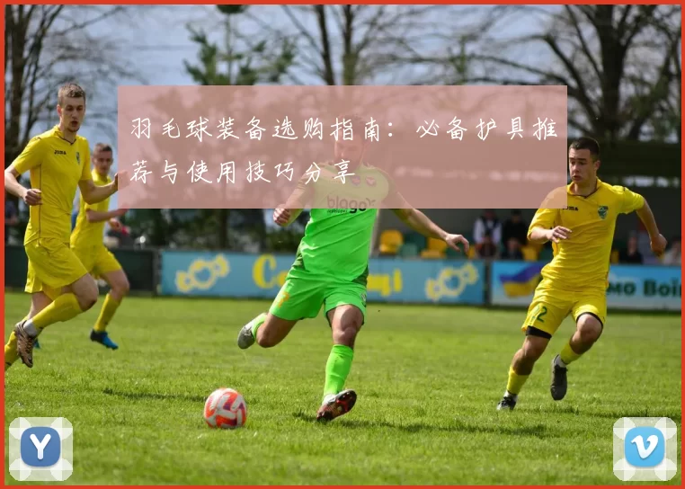 羽毛球装备选购指南：必备护具推荐与使用技巧分享