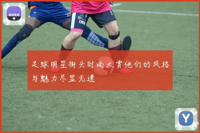 足球明星街头时尚大赏他们的风格与魅力尽显无遗